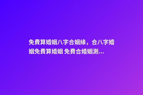 免費算婚姻八字合姻緣，合八字婚姻免費算婚姻 免費合婚姻測算，免費合姻緣算八字！